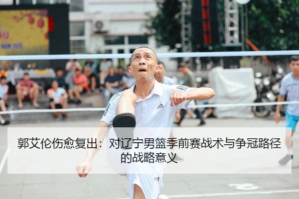 郭艾伦伤愈复出：对辽宁男篮季前赛战术与争冠路径的战略意义